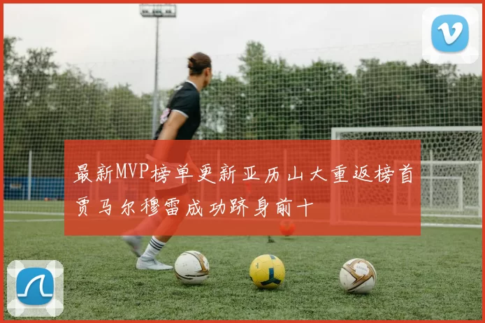 最新MVP榜单更新亚历山大重返榜首贾马尔穆雷成功跻身前十