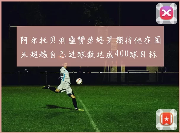 阿尔托贝利盛赞劳塔罗期待他在国米超越自己进球数达成400球目标