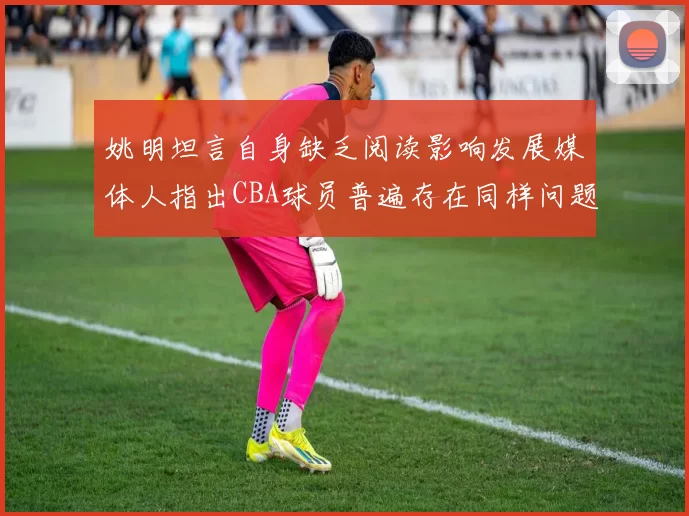 姚明坦言自身缺乏阅读影响发展媒体人指出CBA球员普遍存在同样问题