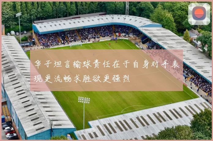 华子坦言输球责任在于自身对手表现更流畅求胜欲更强烈