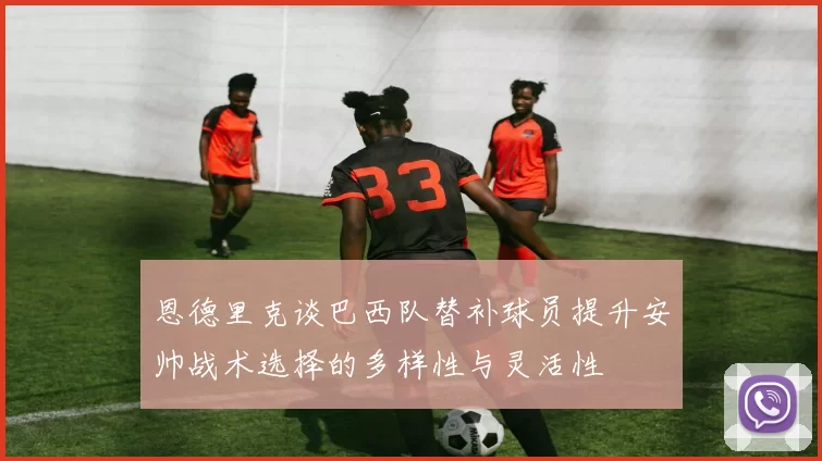 恩德里克谈巴西队替补球员提升安帅战术选择的多样性与灵活性