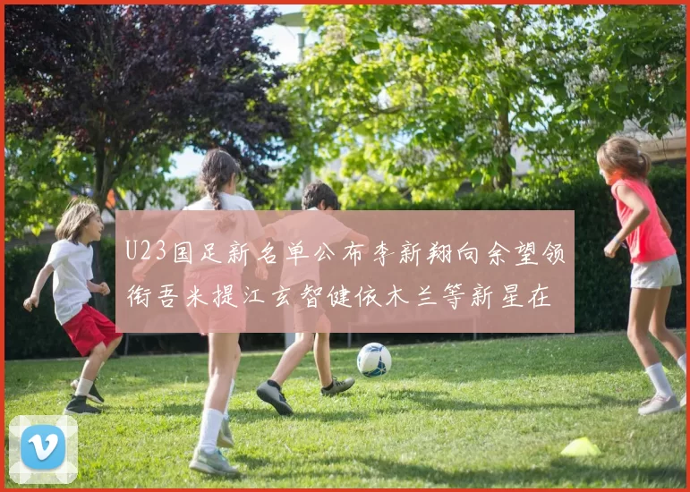 U23国足新名单公布李新翔向余望领衔吾米提江玄智健依木兰等新星在列