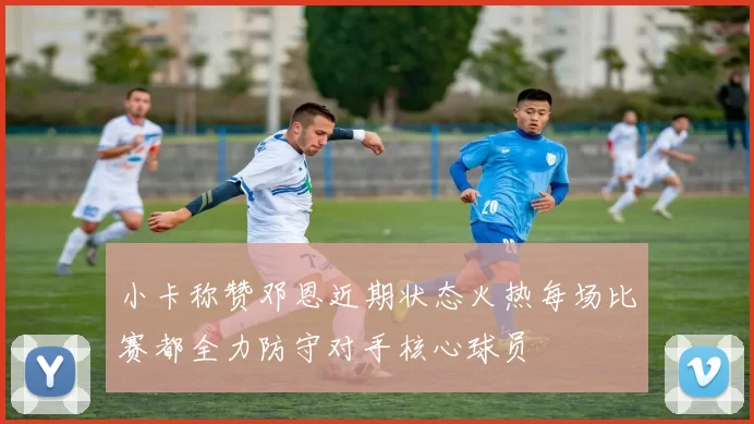 小卡称赞邓恩近期状态火热每场比赛都全力防守对手核心球员