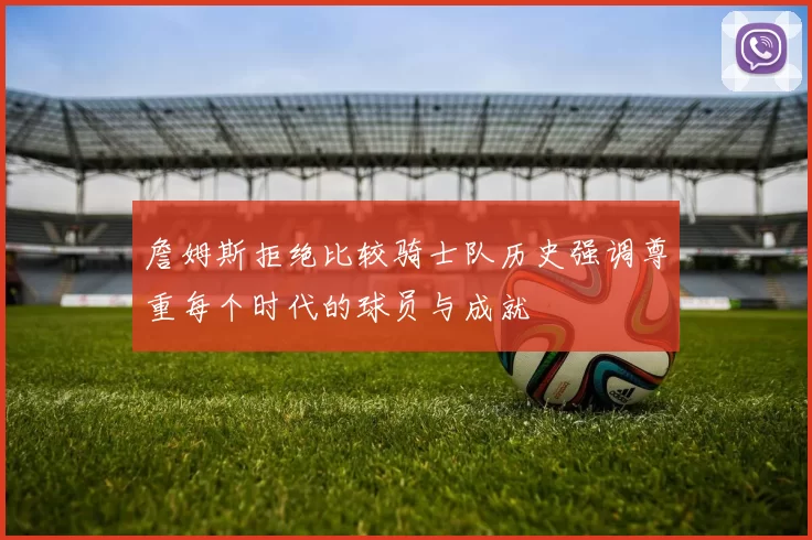 詹姆斯拒绝比较骑士队历史强调尊重每个时代的球员与成就