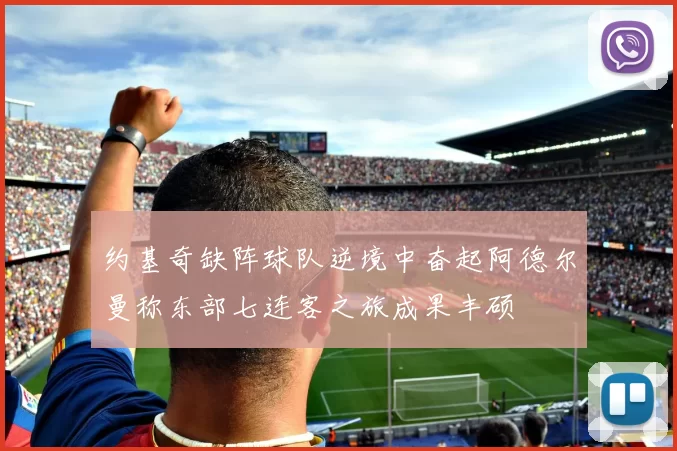 约基奇缺阵球队逆境中奋起阿德尔曼称东部七连客之旅成果丰硕