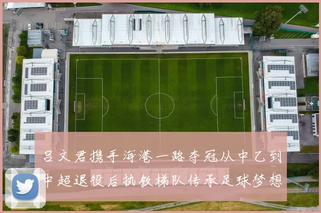 吕文君携手海港一路夺冠从中乙到中超退役后执教梯队传承足球梦想