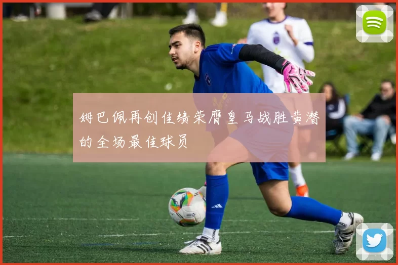 姆巴佩再创佳绩荣膺皇马战胜黄潜的全场最佳球员